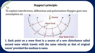 Huygens's principle:
To explain interference, diffraction and polarization Huygen gave two
assumption as:
1. Each point on a wave front is a source of a new disturbance called
second wave which travels with the same velocity as that of original
waves’ provided the medium is same.
 