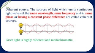 Coherent source: The sources of light which emits continuous
light waves of the same wavelength, same frequency and in same
phase or having a constant phase difference are called coherent
sources.
Laser light is highly coherent and monochromatic.
 