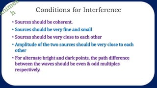 Conditions for Interference
• Sources should be coherent.
• Sources should be very fine and small
• Sources should be very close to each other
• Amplitude of the two sources should be very close to each
other
• For alternate bright and dark points, the path difference
between the waves should be even & odd multiples
respectively.
 