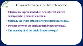 Characteristics of Interference
• Interference is produced when two coherent sources
superposed at a point in a medium.
• Normally the width of the interference fringes are equal.
• Distance between the bright & dark fringes are equal.
• The intensity of all the bright fringes are equal
 