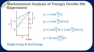 Mathematical Analysis of Young’s Double Slit
Experiment
y1 = a sin
2𝜋
𝜆
vt
y2 = a sin
2𝜋
𝜆
(vt+x)
y = a sin
2𝜋
𝜆
vt + a sin
2𝜋
𝜆
(vt+x)
y = 2a cos
𝜋𝑥
𝜆
vt
Bright fringe & Dark fringe
O
Q
R
x
P
Screen
S1
S2
d
D
 
