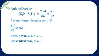 Path difference,
S2P – S1P =
𝟐𝒙𝒅
𝟐𝑫
=
𝒙𝒅
𝑫
For maximum brightness at P
𝒙𝒅
𝑫
= 𝒏𝝀
Here, n = 0, 1, 2, 3, ……
For central max, n = 0
 