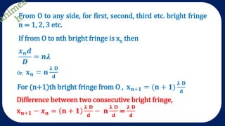From O to any side, for first, second, third etc. bright fringe
n = 1, 2, 3 etc.
If from O to nth bright fringe is xn then
𝒙 𝒏 𝒅
𝑫
= 𝒏𝝀
Or, 𝐱 𝐧 = 𝐧
𝛌 𝐃
𝐝
For (n+1)th bright fringe from O , 𝐱 𝐧+𝟏 = (𝐧 + 𝟏)
𝛌 𝐃
𝐝
Difference between two consecutive bright fringe,
𝐱 𝐧+𝟏 − 𝒙 𝒏 = 𝐧 + 𝟏
𝛌 𝐃
𝐝
− 𝐧
𝛌 𝐃
𝐝
=
𝛌 𝐃
𝐝
 