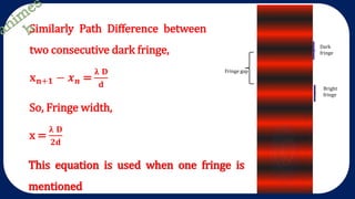 Similarly Path Difference between
two consecutive dark fringe,
𝐱 𝐧+𝟏 − 𝒙 𝒏 =
𝛌 𝐃
𝐝
Fringe width
Fringe width
Dark
fringe
Bright
fringe
Fringe gap
So, Fringe width,
x =
𝛌 𝐃
𝟐𝐝
This equation is used when one fringe is
mentioned
 