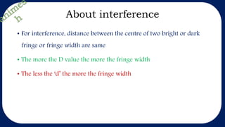 About interference
• For interference, distance between the centre of two bright or dark
fringe or fringe width are same
• The more the D value the more the fringe width
• The less the ‘d’ the more the fringe width
 