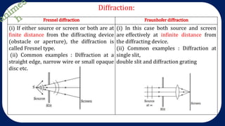 Diffraction:
Fresnel diffraction Fraunhofer diffraction
(i) If either source or screen or both are at
finite distance from the diffracting device
(obstacle or aperture), the diffraction is
called Fresnel type.
(ii) Common examples : Diffraction at a
straight edge, narrow wire or small opaque
disc etc.
(i) In this case both source and screen
are effectively at infinite distance from
the diffracting device.
(ii) Common examples : Diffraction at
single slit,
double slit and diffraction grating
 