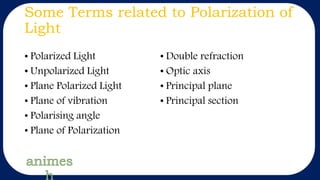 Some Terms related to Polarization of
Light
• Polarized Light
• Unpolarized Light
• Plane Polarized Light
• Plane of vibration
• Polarising angle
• Plane of Polarization
• Double refraction
• Optic axis
• Principal plane
• Principal section
 