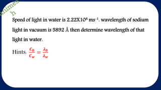 Speed of light in water is 2.22X108 ms-1. wavelength of sodium
light in vacuum is 5892 Å then determine wavelength of that
light in water.
Hints:
𝑪 𝟎
𝑪 𝒘
=
𝝀 𝟎
𝝀 𝒘
 