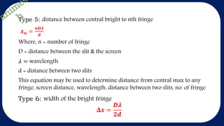 Type 5: distance between central bright to nth fringe
𝒙 𝒏 =
𝒏𝑫𝝀
𝒅
Where, n = number of fringe
D = distance between the slit & the screen
𝜆 = wavelength
d = distance between two slits
This equation may be used to determine distance from central max to any
fringe, screen distance, wavelength, distance between two slits, no. of fringe
Type 6: width of the bright fringe
𝚫𝒙 =
𝑫𝝀
𝟐𝒅
 
