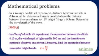 Mathematical problems
• In a Young’s double slit experiment, distance between two slits is
0.4mm. At 1m distance a fringe is created where the distance
between the central max to 12th bright fringe is 9.3mm. Determine
the wavelength of the wave.
[3100 Å]
• In a Young’s double slit experiment, the separation between the slits is
0.10 m, the wavelength of light used is 500 nm and the interference
pattern is observed on a screen 1.0m away. Find the separation between
successive bright bands. 𝒙 =
𝑫𝝀
𝒅
 