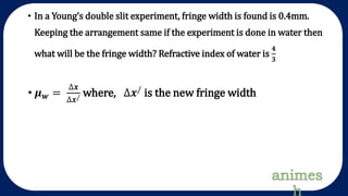 • In a Young’s double slit experiment, fringe width is found is 0.4mm.
Keeping the arrangement same if the experiment is done in water then
what will be the fringe width? Refractive index of water is
𝟒
𝟑
• 𝝁 𝒘 =
∆𝒙
∆𝒙/ where, ∆𝒙/
is the new fringe width
 