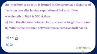 An interference spectra is formed in the screen at a distance of
1m from two slits having separation of 0.4 mm. If the
wavelength of light is 500 Å then
a) Find the distance between two successive bright bands and
b) What is the distance between two successive dark bands.
a)
b) 2x
 