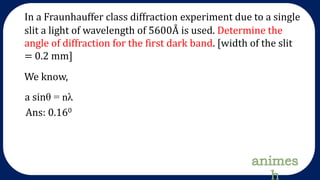 In a Fraunhauffer class diffraction experiment due to a single
slit a light of wavelength of 5600Å is used. Determine the
angle of diffraction for the first dark band. [width of the slit
= 0.2 mm]
We know,
a sinθ = nλ
Ans: 0.160
 