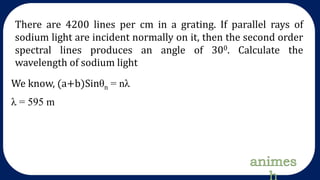 There are 4200 lines per cm in a grating. If parallel rays of
sodium light are incident normally on it, then the second order
spectral lines produces an angle of 300. Calculate the
wavelength of sodium light
We know, (a+b)Sinθn = nλ
λ = 595 m
 