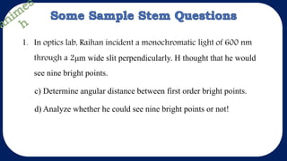 1. In optics lab, Raihan incident a monochromatic light of 600 nm
through a 2μm wide slit perpendicularly. H thought that he would
see nine bright points.
c) Determine angular distance between first order bright points.
d) Analyze whether he could see nine bright points or not!
 