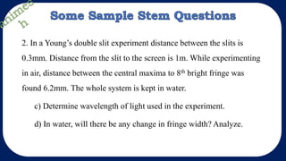 2. In a Young’s double slit experiment distance between the slits is
0.3mm. Distance from the slit to the screen is 1m. While experimenting
in air, distance between the central maxima to 8th bright fringe was
found 6.2mm. The whole system is kept in water.
c) Determine wavelength of light used in the experiment.
d) In water, will there be any change in fringe width? Analyze.
 