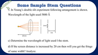 3. In Young’s double slit experiment following arrangement is shown.
Wavelength of the light used 5800 Ǻ
1m
2mm
20cm
c) Determine the wavelength of light used I the stem.
d) If the screen distance is increased by 20 cm then will you get the fringe
of same width? Analyze.
 