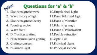 1. Electromagnetic wave
2. Wave theory of light
3. Electromagnetic theory
4. Poynting vector
5. Wave front
6. Diffraction grating
7. Plane transmission grating
8. Grating constant
9. Polarized Light
10.Unpolarized Light
11.Plane Polarized Light
12.Plane of vibration
13.Polarising angle
14.Plane of Polarization
15.Double refraction
16.Optic axis
17.Principal plane
18.Principal section
 