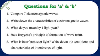 1. Compare 7 electromagnetic waves.
2. Write down the characteristics of electromagnetic waves.
3. What do you mean by 1 light year?
4. State Huygens’s principle of formation of wave front.
5. What is interference of light? Write down the conditions and
characteristics of interference of light.
 