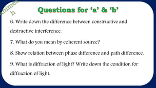 6. Write down the difference between constructive and
destructive interference.
7. What do you mean by coherent source?
8. Show relation between phase difference and path difference.
9. What is diffraction of light? Write down the condition for
diffraction of light.
 