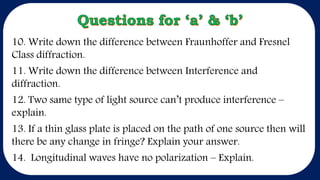 10. Write down the difference between Fraunhoffer and Fresnel
Class diffraction.
11. Write down the difference between Interference and
diffraction.
12. Two same type of light source can’t produce interference –
explain.
13. If a thin glass plate is placed on the path of one source then will
there be any change in fringe? Explain your answer.
14. Longitudinal waves have no polarization – Explain.
 
