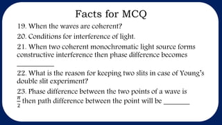 Facts for MCQ
19. When the waves are coherent?
20. Conditions for interference of light.
21. When two coherent monochromatic light source forms
constructive interference then phase difference becomes
__________
22. What is the reason for keeping two slits in case of Young’s
double slit experiment?
23. Phase difference between the two points of a wave is
𝜋
2
then path difference between the point will be _______
 