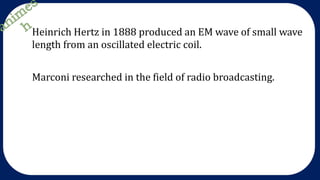 Heinrich Hertz in 1888 produced an EM wave of small wave
length from an oscillated electric coil.
Marconi researched in the field of radio broadcasting.
 