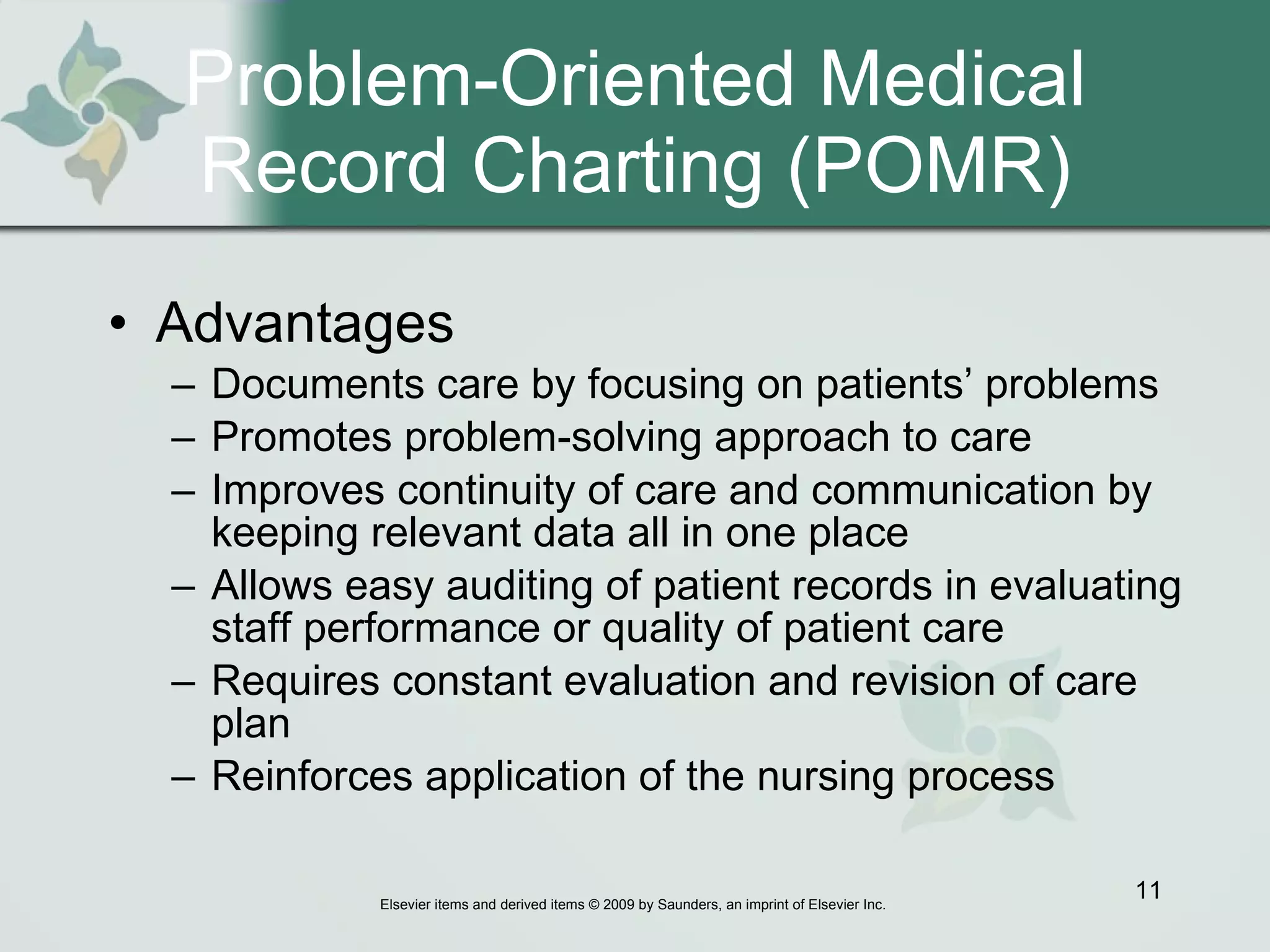 Problem-Oriented Medical Record Charting (POMR) Advantages   Documents care by focusing on patients’ problems Promotes problem-solving approach to care Improves continuity of care and communication by keeping relevant data all in one place Allows easy auditing of patient records in evaluating staff performance or quality of patient care Requires constant evaluation and revision of care plan  Reinforces application of the nursing process 