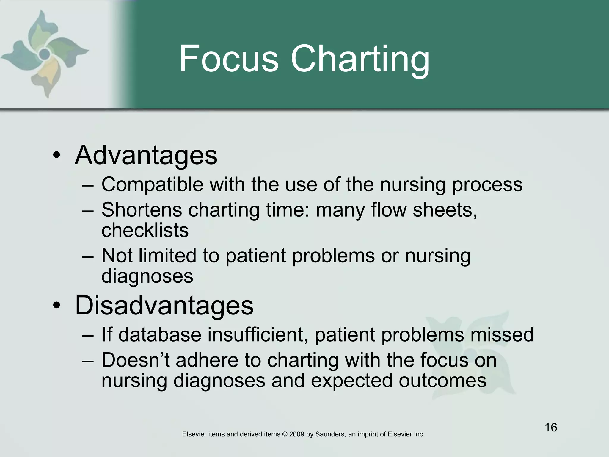 Focus Charting Advantages Compatible with the use of the nursing process Shortens charting time: many flow sheets, checklists Not limited to patient problems or nursing diagnoses Disadvantages   If database insufficient, patient problems missed Doesn’t adhere to charting with the focus on nursing diagnoses and expected outcomes 