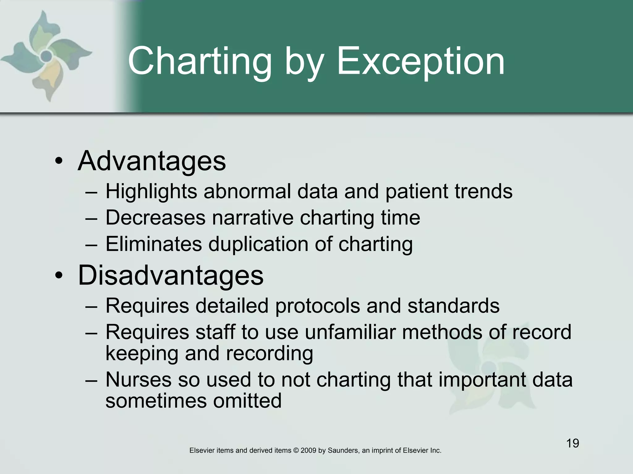 Charting by Exception Advantages   Highlights abnormal data and patient trends Decreases narrative charting time Eliminates duplication of charting Disadvantages Requires detailed protocols and standards Requires staff to use unfamiliar methods of record keeping and recording Nurses so used to not charting that important data sometimes omitted 