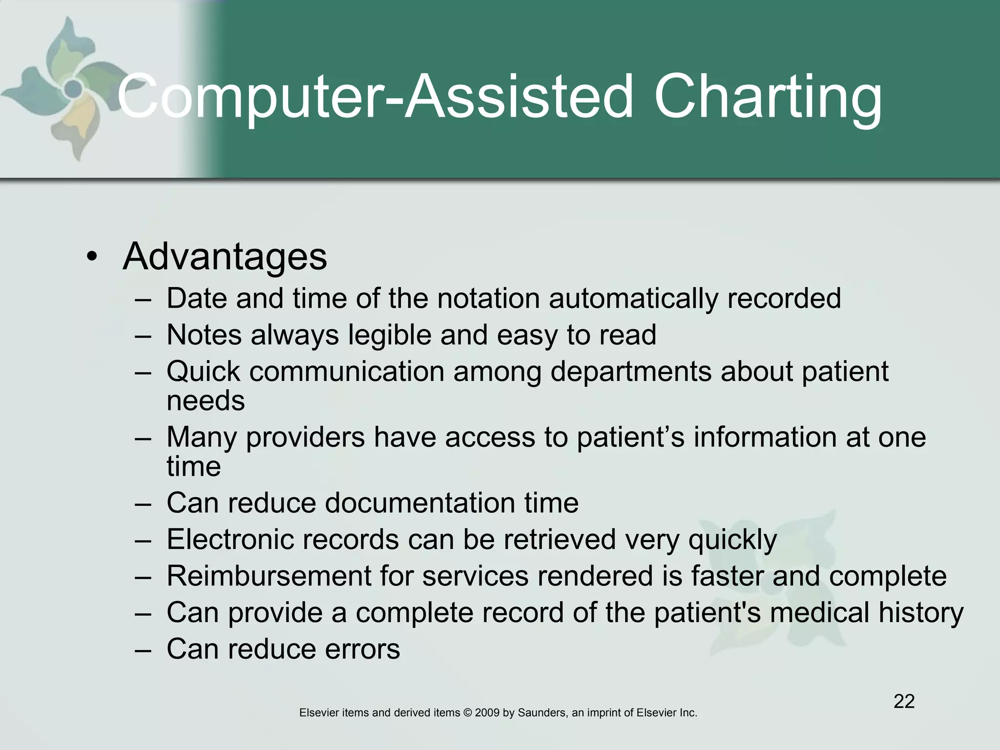 Computer-Assisted Charting Advantages  Date and time of the notation automatically recorded Notes always legible and easy to read Quick communication among departments about patient needs Many providers have access to patient’s information at one time  Can reduce documentation time Electronic records can be retrieved very quickly  Reimbursement for services rendered is faster and complete Can provide a complete record of the patient's medical history  Can reduce errors 
