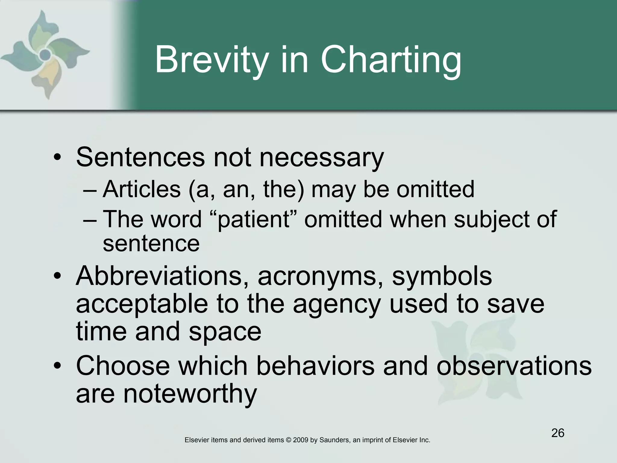 Brevity in Charting Sentences not necessary   Articles (a, an, the) may be omitted The word “patient” omitted when subject of sentence Abbreviations, acronyms, symbols acceptable to the agency used to save time and space  Choose which behaviors and observations are noteworthy  