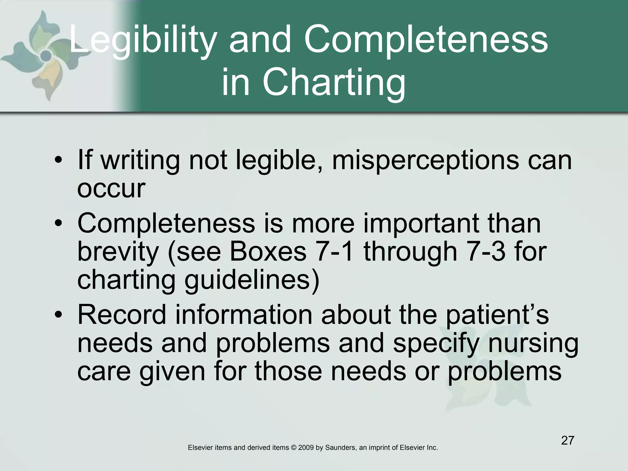 Legibility and Completeness  in Charting If writing not legible, misperceptions can occur Completeness is more important than brevity (see Boxes 7-1 through 7-3 for charting guidelines) Record information about the patient’s needs and problems and specify nursing care given for those needs or problems 