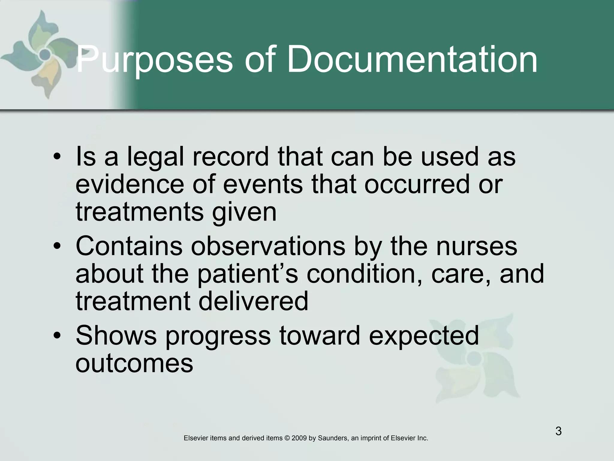 Purposes of Documentation Is a legal record that can be used as evidence of events that occurred or treatments given Contains observations by the nurses about the patient’s condition, care, and treatment delivered Shows progress toward expected outcomes 