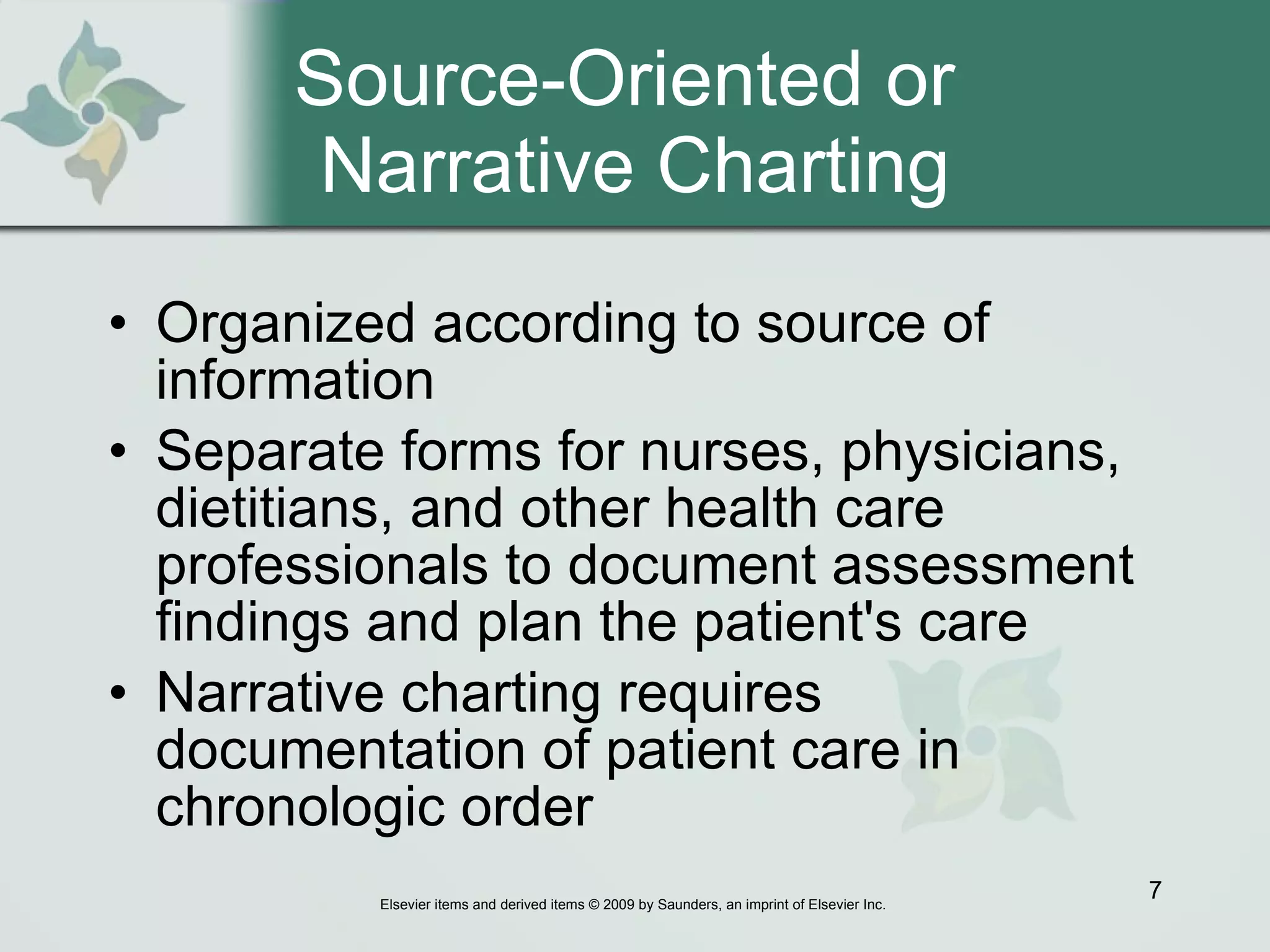 Source-Oriented or  Narrative Charting Organized according to source of information  Separate forms for nurses, physicians, dietitians, and other health care professionals to document assessment findings and plan the patient's care  Narrative charting requires documentation of patient care in chronologic order  