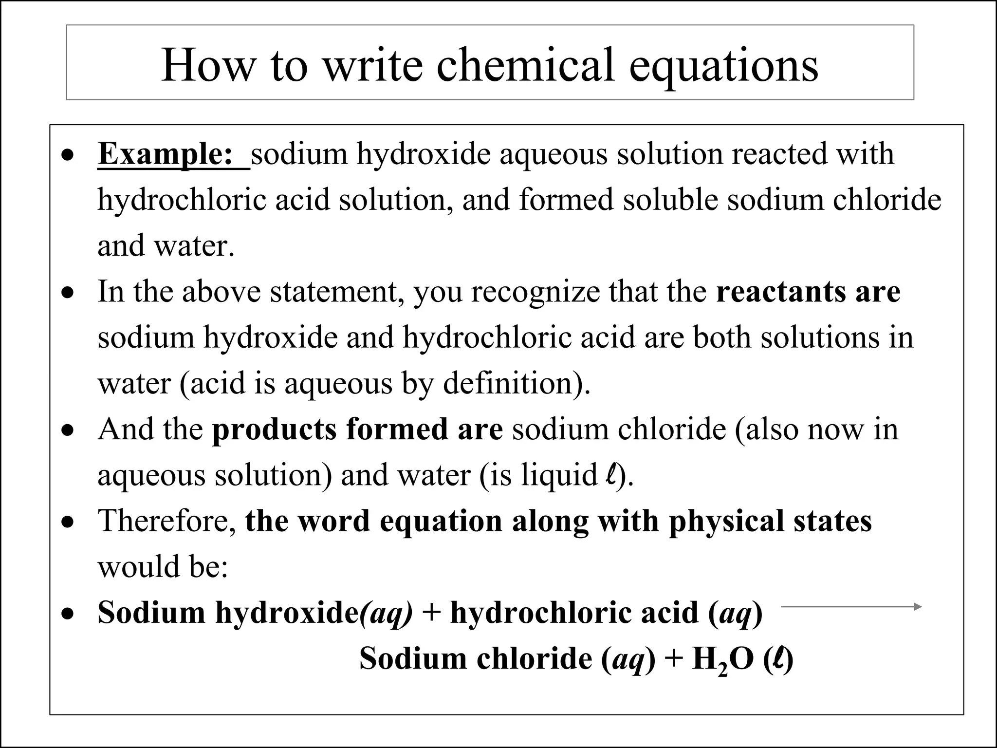 How to write chemical equations
• Example: sodium hydroxide aqueous solution reacted with
hydrochloric acid solution, and formed soluble sodium chloride
and water.
• In the above statement, you recognize that the reactants are
sodium hydroxide and hydrochloric acid are both solutions in
water (acid is aqueous by definition).
• And the products formed are sodium chloride (also now in
aqueous solution) and water (is liquid l).
• Therefore, the word equation along with physical states
would be:
• Sodium hydroxide(aq) + hydrochloric acid (aq)
Sodium chloride (aq) + H2O (l)
 