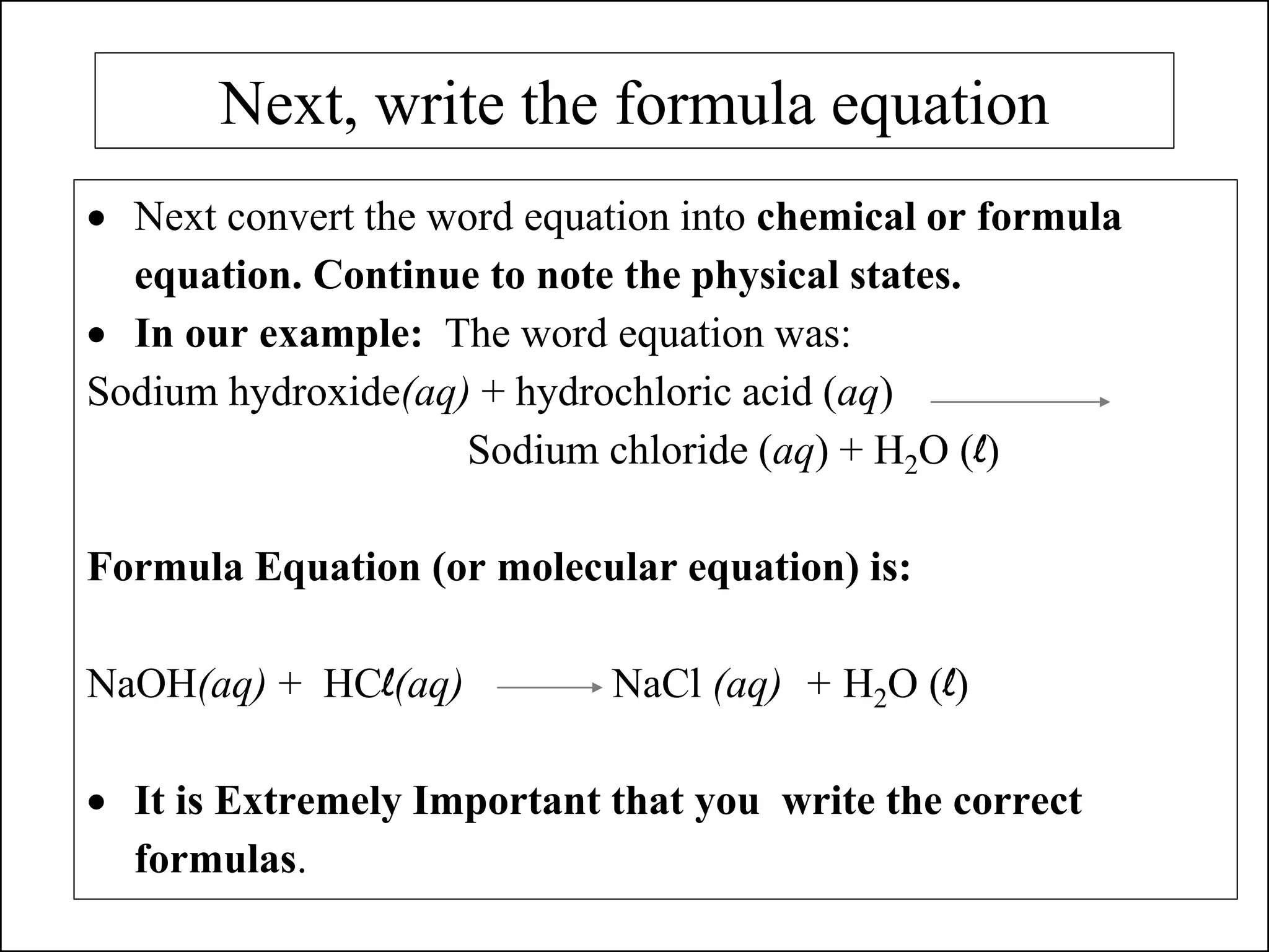 Next, write the formula equation
• Next convert the word equation into chemical or formula
equation. Continue to note the physical states.
• In our example: The word equation was:
Sodium hydroxide(aq) + hydrochloric acid (aq)
Sodium chloride (aq) + H2O (l)
Formula Equation (or molecular equation) is:
NaOH(aq) + HCl(aq) NaCl (aq) + H2O (l)
• It is Extremely Important that you write the correct
formulas.
 