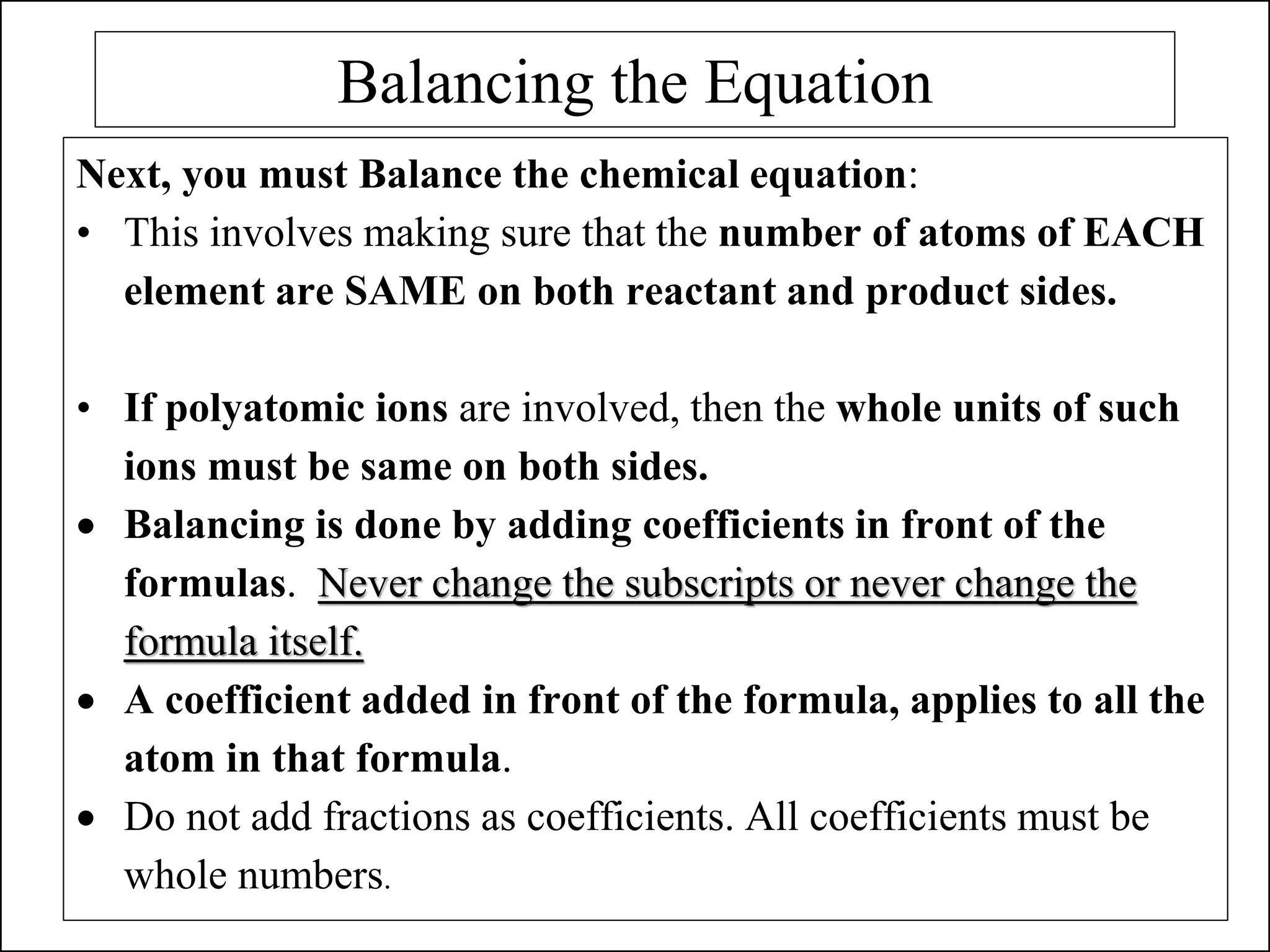 Balancing the Equation
Next, you must Balance the chemical equation:
• This involves making sure that the number of atoms of EACH
element are SAME on both reactant and product sides.
• If polyatomic ions are involved, then the whole units of such
ions must be same on both sides.
• Balancing is done by adding coefficients in front of the
formulas. Never change the subscripts or never change the
formula itself.
• A coefficient added in front of the formula, applies to all the
atom in that formula.
• Do not add fractions as coefficients. All coefficients must be
whole numbers.
 