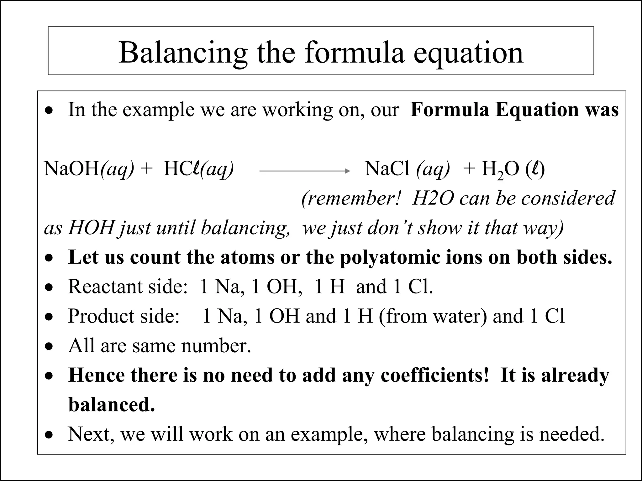 Balancing the formula equation
• In the example we are working on, our Formula Equation was
NaOH(aq) + HCl(aq) NaCl (aq) + H2O (l)
(remember! H2O can be considered
as HOH just until balancing, we just don’t show it that way)
• Let us count the atoms or the polyatomic ions on both sides.
• Reactant side: 1 Na, 1 OH, 1 H and 1 Cl.
• Product side: 1 Na, 1 OH and 1 H (from water) and 1 Cl
• All are same number.
• Hence there is no need to add any coefficients! It is already
balanced.
• Next, we will work on an example, where balancing is needed.
 