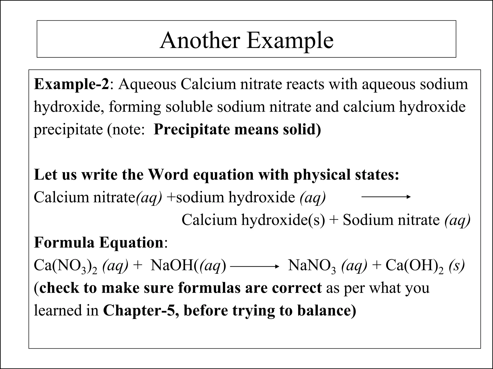 Another Example
Example-2: Aqueous Calcium nitrate reacts with aqueous sodium
hydroxide, forming soluble sodium nitrate and calcium hydroxide
precipitate (note: Precipitate means solid)
Let us write the Word equation with physical states:
Calcium nitrate(aq) +sodium hydroxide (aq)
Calcium hydroxide(s) + Sodium nitrate (aq)
Formula Equation:
Ca(NO3)2 (aq) + NaOH((aq) NaNO3 (aq) + Ca(OH)2 (s)
(check to make sure formulas are correct as per what you
learned in Chapter-5, before trying to balance)
 
