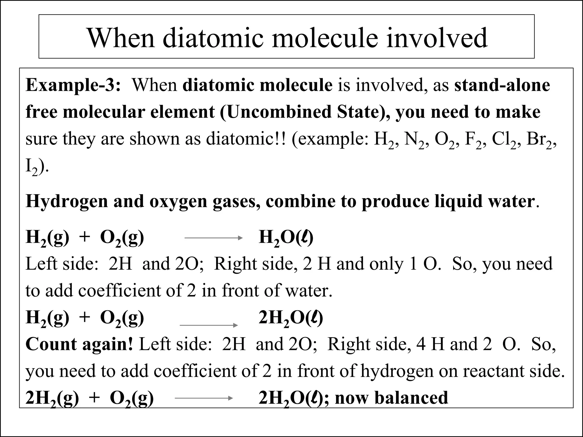 When diatomic molecule involved
Example-3: When diatomic molecule is involved, as stand-alone
free molecular element (Uncombined State), you need to make
sure they are shown as diatomic!! (example: H2, N2, O2, F2, Cl2, Br2,
I2).
Hydrogen and oxygen gases, combine to produce liquid water.
H2(g) + O2(g) H2O(l)
Left side: 2H and 2O; Right side, 2 H and only 1 O. So, you need
to add coefficient of 2 in front of water.
H2(g) + O2(g) 2H2O(l)
Count again! Left side: 2H and 2O; Right side, 4 H and 2 O. So,
you need to add coefficient of 2 in front of hydrogen on reactant side.
2H2(g) + O2(g) 2H2O(l); now balanced
 
