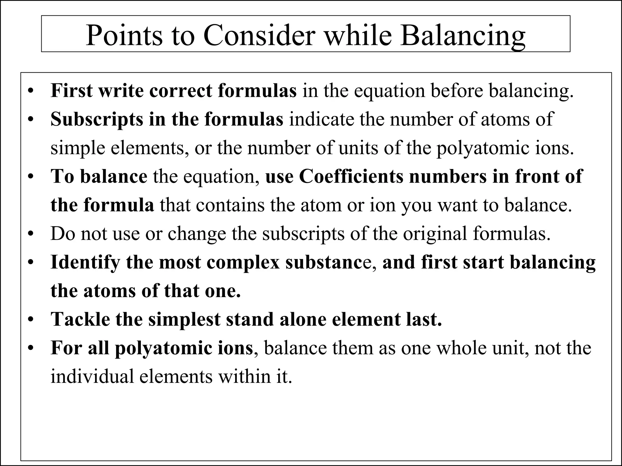 Points to Consider while Balancing
• First write correct formulas in the equation before balancing.
• Subscripts in the formulas indicate the number of atoms of
simple elements, or the number of units of the polyatomic ions.
• To balance the equation, use Coefficients numbers in front of
the formula that contains the atom or ion you want to balance.
• Do not use or change the subscripts of the original formulas.
• Identify the most complex substance, and first start balancing
the atoms of that one.
• Tackle the simplest stand alone element last.
• For all polyatomic ions, balance them as one whole unit, not the
individual elements within it.
 