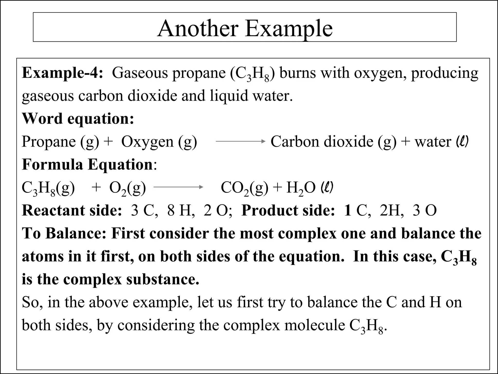 Another Example
Example-4: Gaseous propane (C3H8) burns with oxygen, producing
gaseous carbon dioxide and liquid water.
Word equation:
Propane (g) + Oxygen (g) Carbon dioxide (g) + water (l)
Formula Equation:
C3H8(g) + O2(g) CO2(g) + H2O (l)
Reactant side: 3 C, 8 H, 2 O; Product side: 1 C, 2H, 3 O
To Balance: First consider the most complex one and balance the
atoms in it first, on both sides of the equation. In this case, C3H8
is the complex substance.
So, in the above example, let us first try to balance the C and H on
both sides, by considering the complex molecule C3H8.
 