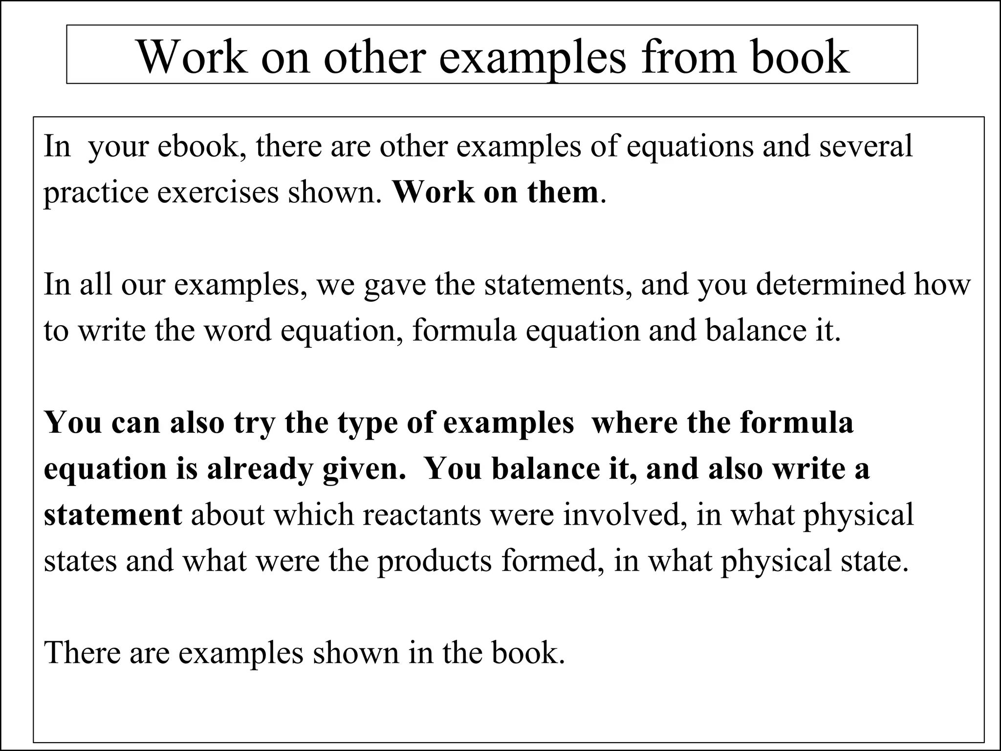 Work on other examples from book
In your ebook, there are other examples of equations and several
practice exercises shown. Work on them.
In all our examples, we gave the statements, and you determined how
to write the word equation, formula equation and balance it.
You can also try the type of examples where the formula
equation is already given. You balance it, and also write a
statement about which reactants were involved, in what physical
states and what were the products formed, in what physical state.
There are examples shown in the book.
 