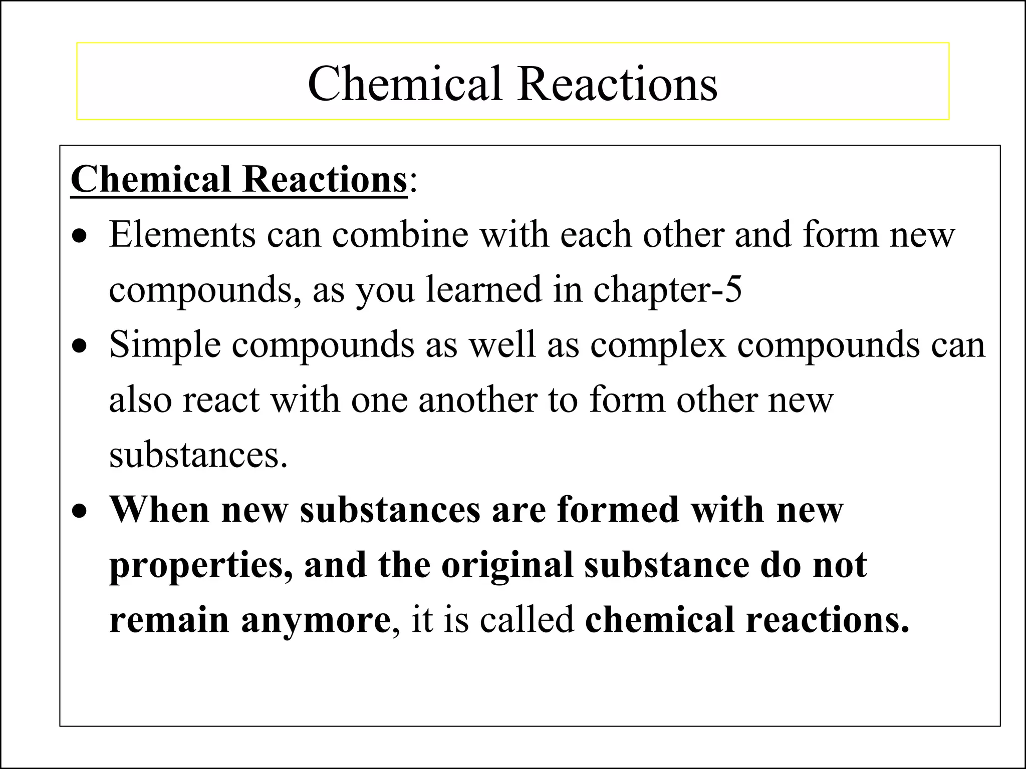 Chemical Reactions
Chemical Reactions:
• Elements can combine with each other and form new
compounds, as you learned in chapter-5
• Simple compounds as well as complex compounds can
also react with one another to form other new
substances.
• When new substances are formed with new
properties, and the original substance do not
remain anymore, it is called chemical reactions.
 