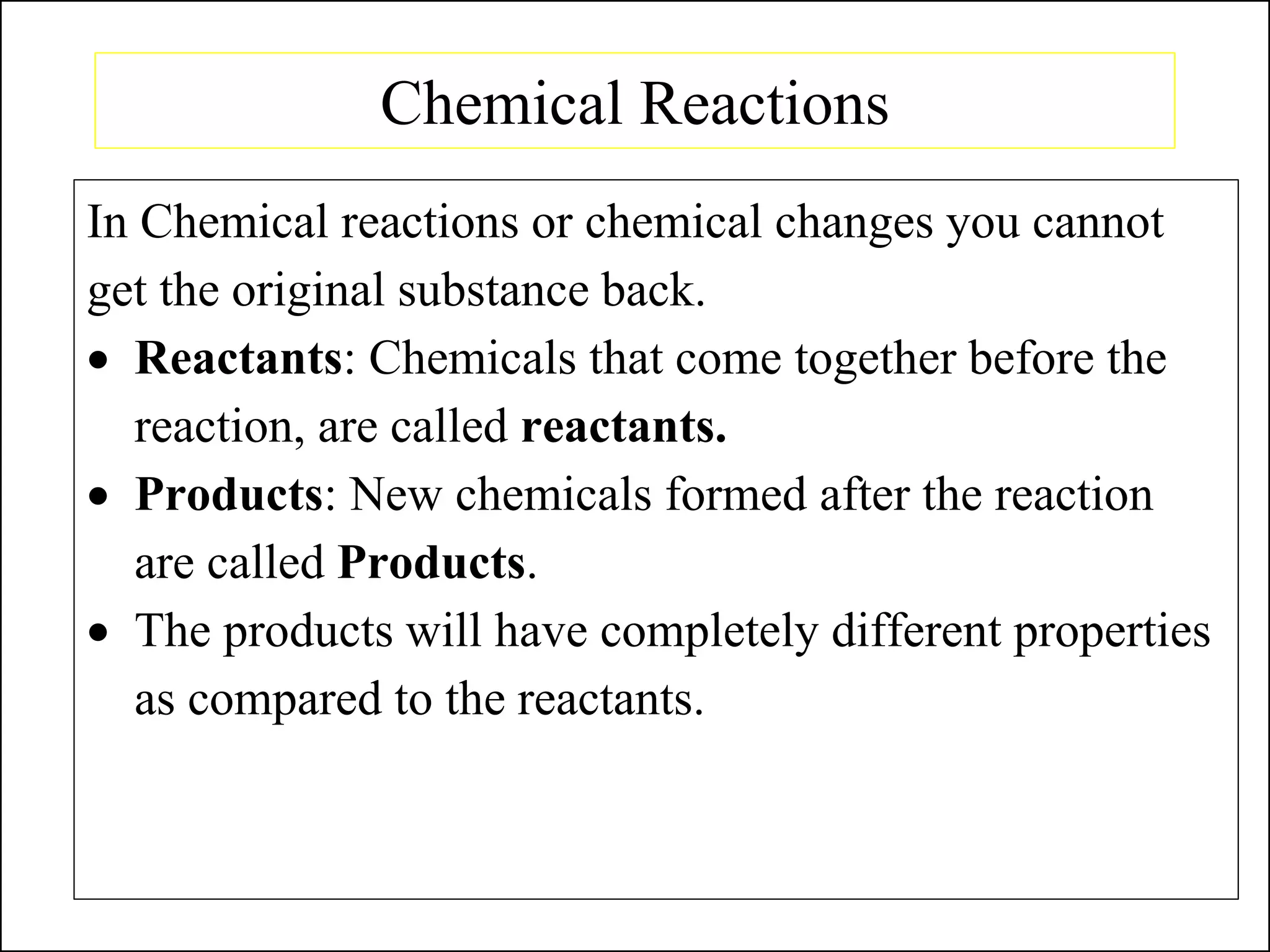 Chemical Reactions
In Chemical reactions or chemical changes you cannot
get the original substance back.
• Reactants: Chemicals that come together before the
reaction, are called reactants.
• Products: New chemicals formed after the reaction
are called Products.
• The products will have completely different properties
as compared to the reactants.
 