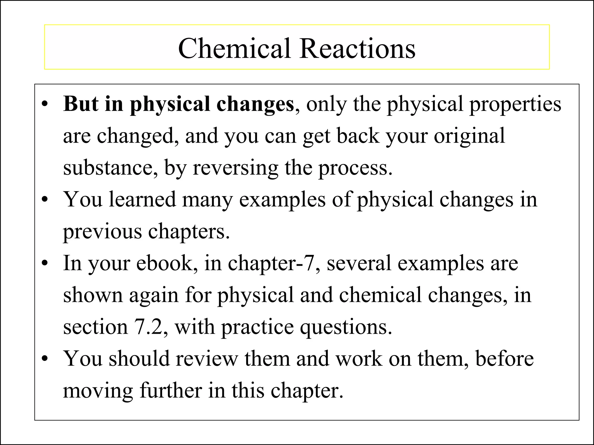 Chemical Reactions
• But in physical changes, only the physical properties
are changed, and you can get back your original
substance, by reversing the process.
• You learned many examples of physical changes in
previous chapters.
• In your ebook, in chapter-7, several examples are
shown again for physical and chemical changes, in
section 7.2, with practice questions.
• You should review them and work on them, before
moving further in this chapter.
 