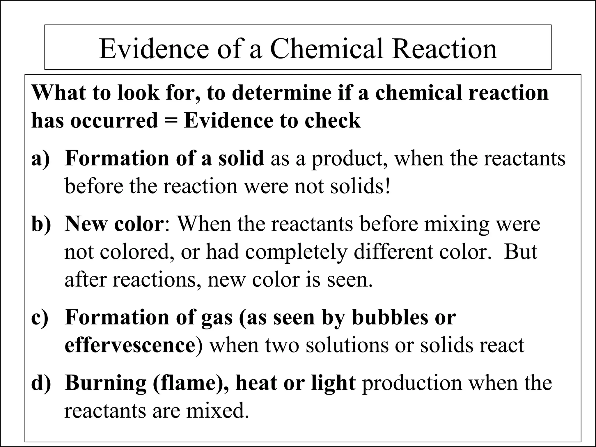 Evidence of a Chemical Reaction
What to look for, to determine if a chemical reaction
has occurred = Evidence to check
a) Formation of a solid as a product, when the reactants
before the reaction were not solids!
b) New color: When the reactants before mixing were
not colored, or had completely different color. But
after reactions, new color is seen.
c) Formation of gas (as seen by bubbles or
effervescence) when two solutions or solids react
d) Burning (flame), heat or light production when the
reactants are mixed.
 
