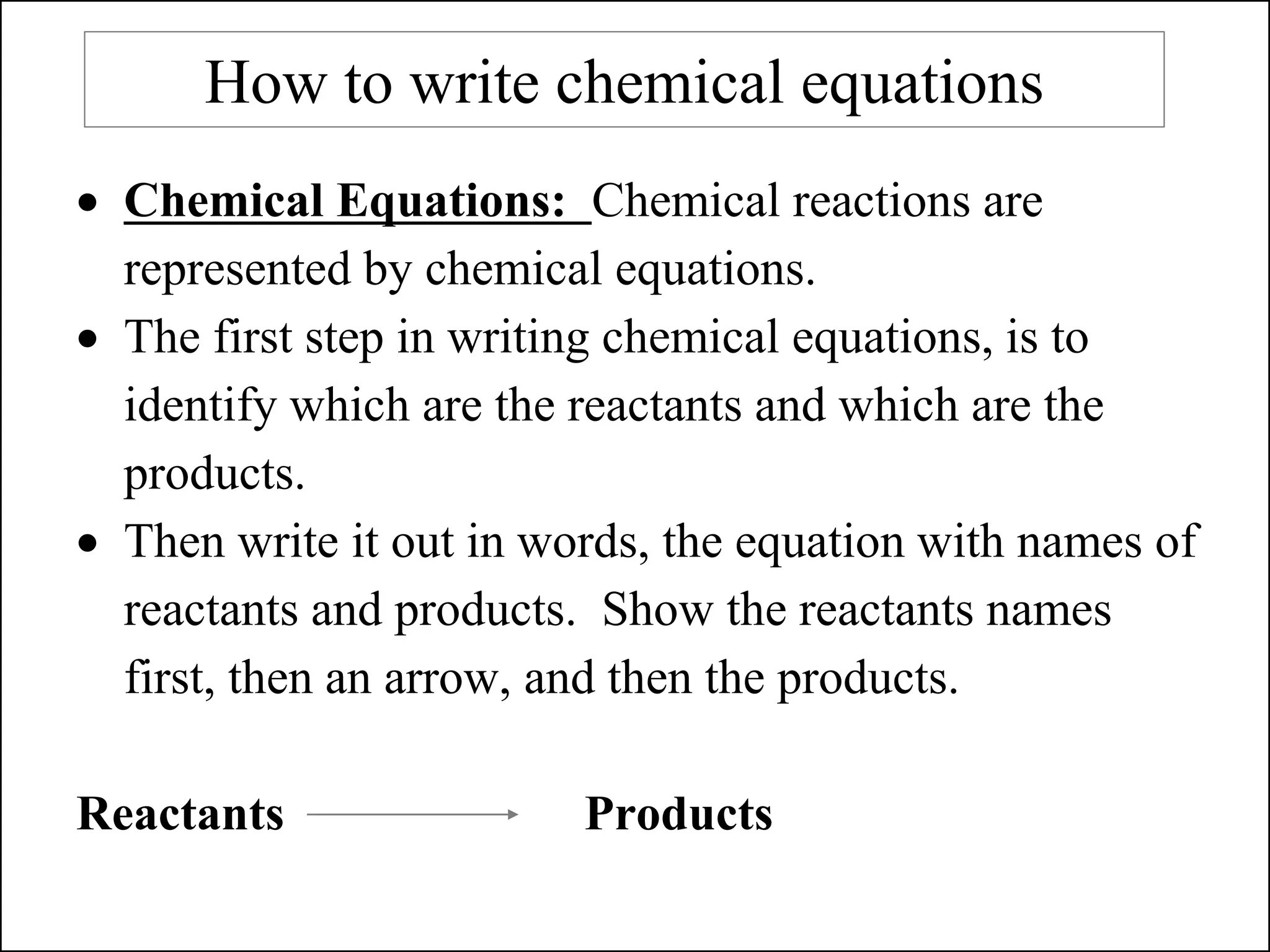 How to write chemical equations
• Chemical Equations: Chemical reactions are
represented by chemical equations.
• The first step in writing chemical equations, is to
identify which are the reactants and which are the
products.
• Then write it out in words, the equation with names of
reactants and products. Show the reactants names
first, then an arrow, and then the products.
Reactants Products
 