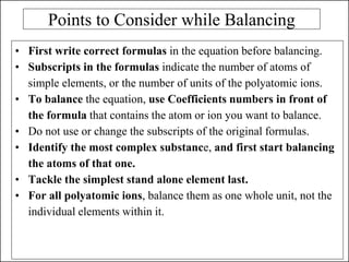 Points to Consider while Balancing
• First write correct formulas in the equation before balancing.
• Subscripts in the formulas indicate the number of atoms of
simple elements, or the number of units of the polyatomic ions.
• To balance the equation, use Coefficients numbers in front of
the formula that contains the atom or ion you want to balance.
• Do not use or change the subscripts of the original formulas.
• Identify the most complex substance, and first start balancing
the atoms of that one.
• Tackle the simplest stand alone element last.
• For all polyatomic ions, balance them as one whole unit, not the
individual elements within it.
 
